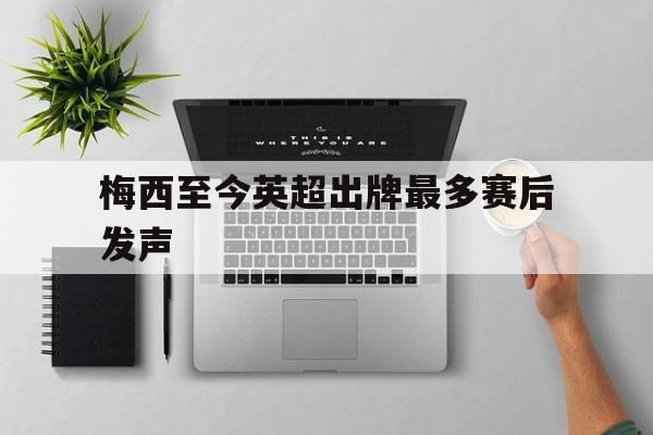 梅西至今英超出牌最多赛后发声(梅西至今英超出牌最多赛后发声多少次)